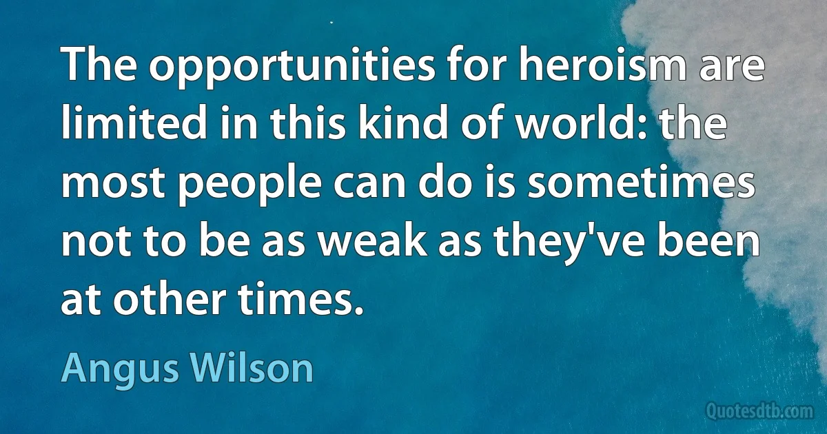 The opportunities for heroism are limited in this kind of world: the most people can do is sometimes not to be as weak as they've been at other times. (Angus Wilson)