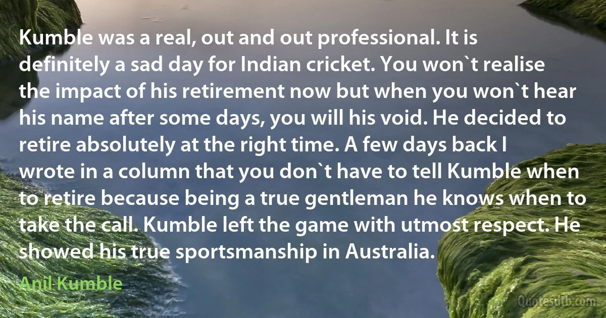 Kumble was a real, out and out professional. It is definitely a sad day for Indian cricket. You won`t realise the impact of his retirement now but when you won`t hear his name after some days, you will his void. He decided to retire absolutely at the right time. A few days back I wrote in a column that you don`t have to tell Kumble when to retire because being a true gentleman he knows when to take the call. Kumble left the game with utmost respect. He showed his true sportsmanship in Australia. (Anil Kumble)