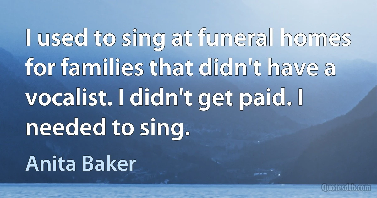 I used to sing at funeral homes for families that didn't have a vocalist. I didn't get paid. I needed to sing. (Anita Baker)