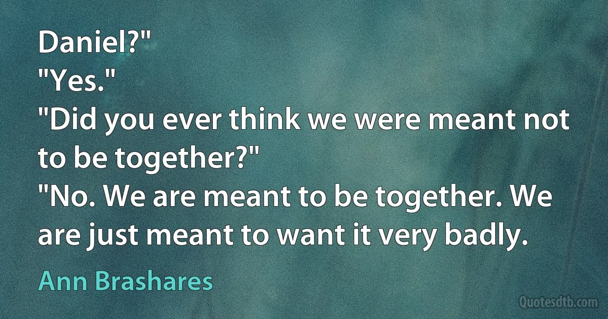 Daniel?"
"Yes."
"Did you ever think we were meant not to be together?"
"No. We are meant to be together. We are just meant to want it very badly. (Ann Brashares)