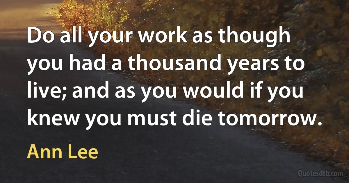 Do all your work as though you had a thousand years to live; and as you would if you knew you must die tomorrow. (Ann Lee)