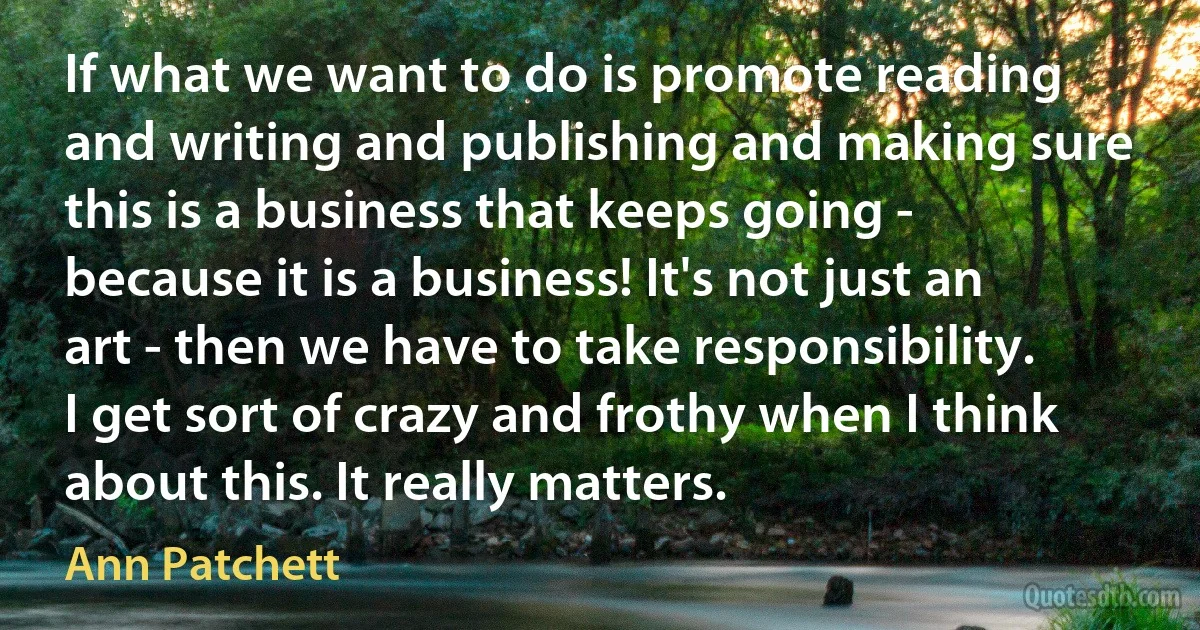 If what we want to do is promote reading and writing and publishing and making sure this is a business that keeps going - because it is a business! It's not just an art - then we have to take responsibility. I get sort of crazy and frothy when I think about this. It really matters. (Ann Patchett)