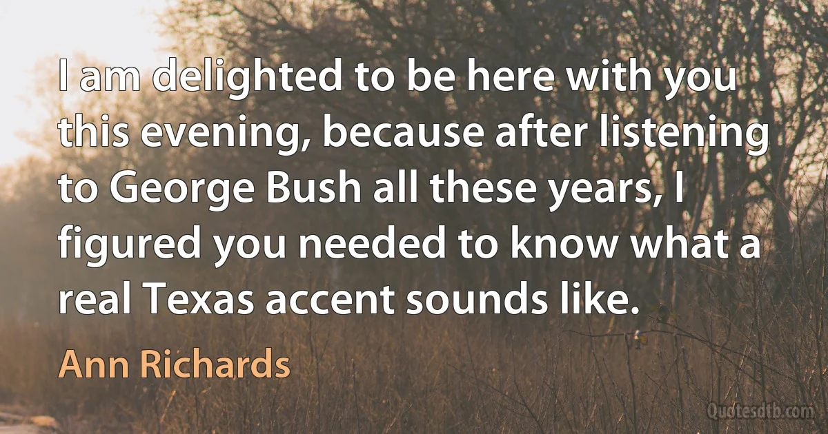 I am delighted to be here with you this evening, because after listening to George Bush all these years, I figured you needed to know what a real Texas accent sounds like. (Ann Richards)