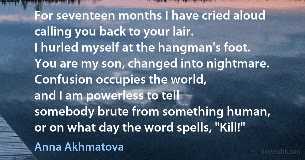 For seventeen months I have cried aloud
calling you back to your lair.
I hurled myself at the hangman's foot.
You are my son, changed into nightmare.
Confusion occupies the world,
and I am powerless to tell
somebody brute from something human,
or on what day the word spells, "Kill!" (Anna Akhmatova)