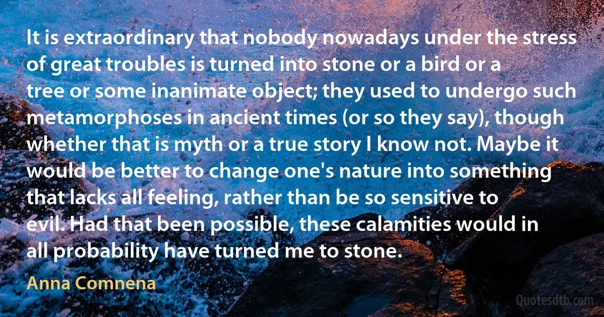 It is extraordinary that nobody nowadays under the stress of great troubles is turned into stone or a bird or a tree or some inanimate object; they used to undergo such metamorphoses in ancient times (or so they say), though whether that is myth or a true story I know not. Maybe it would be better to change one's nature into something that lacks all feeling, rather than be so sensitive to evil. Had that been possible, these calamities would in all probability have turned me to stone. (Anna Comnena)