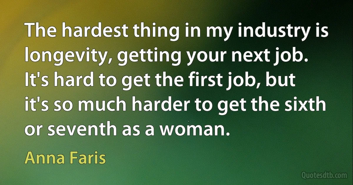 The hardest thing in my industry is longevity, getting your next job. It's hard to get the first job, but it's so much harder to get the sixth or seventh as a woman. (Anna Faris)