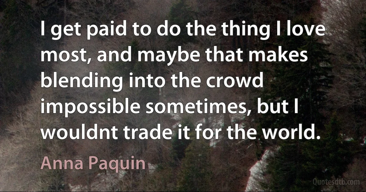 I get paid to do the thing I love most, and maybe that makes blending into the crowd impossible sometimes, but I wouldnt trade it for the world. (Anna Paquin)