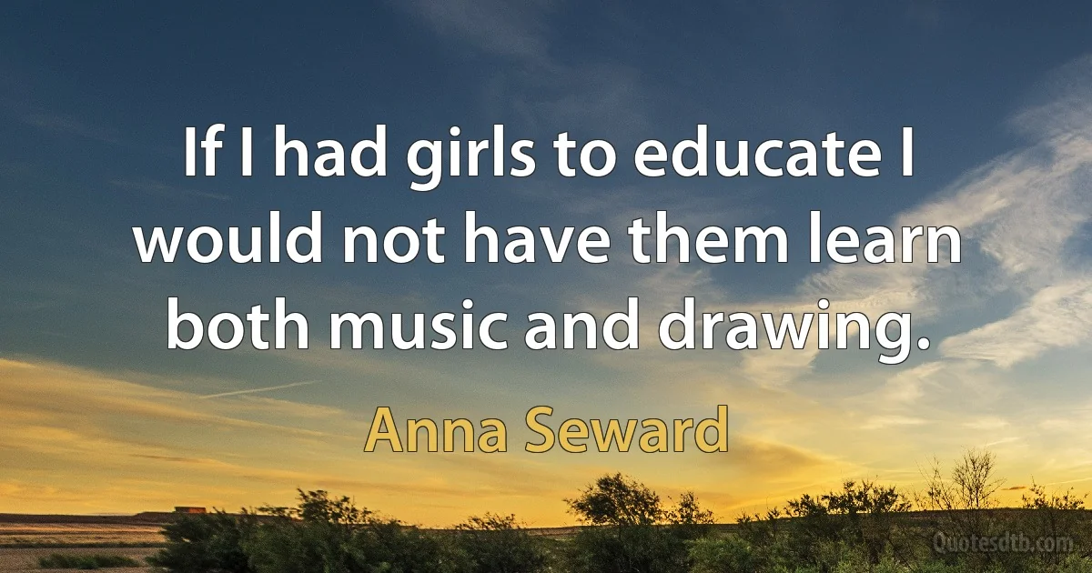 If I had girls to educate I would not have them learn both music and drawing. (Anna Seward)