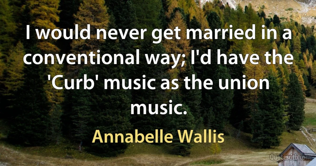 I would never get married in a conventional way; I'd have the 'Curb' music as the union music. (Annabelle Wallis)