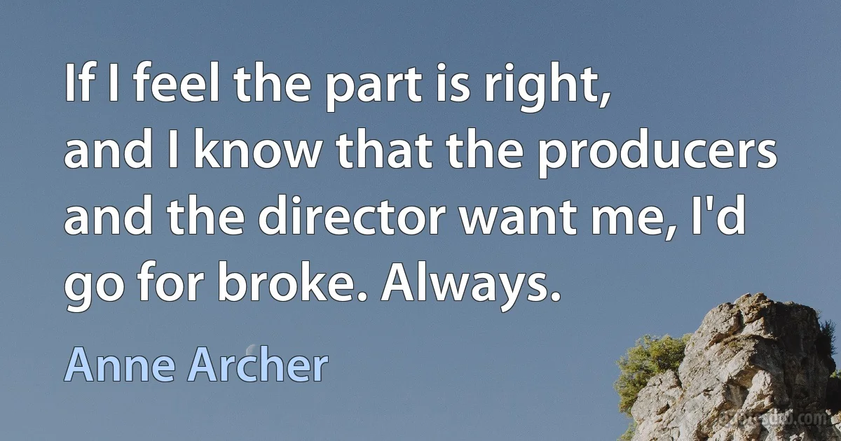 If I feel the part is right, and I know that the producers and the director want me, I'd go for broke. Always. (Anne Archer)