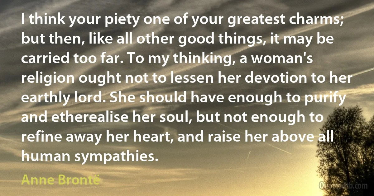 I think your piety one of your greatest charms; but then, like all other good things, it may be carried too far. To my thinking, a woman's religion ought not to lessen her devotion to her earthly lord. She should have enough to purify and etherealise her soul, but not enough to refine away her heart, and raise her above all human sympathies. (Anne Brontë)