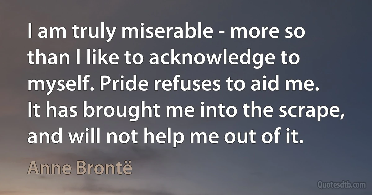 I am truly miserable - more so than I like to acknowledge to myself. Pride refuses to aid me. It has brought me into the scrape, and will not help me out of it. (Anne Brontë)