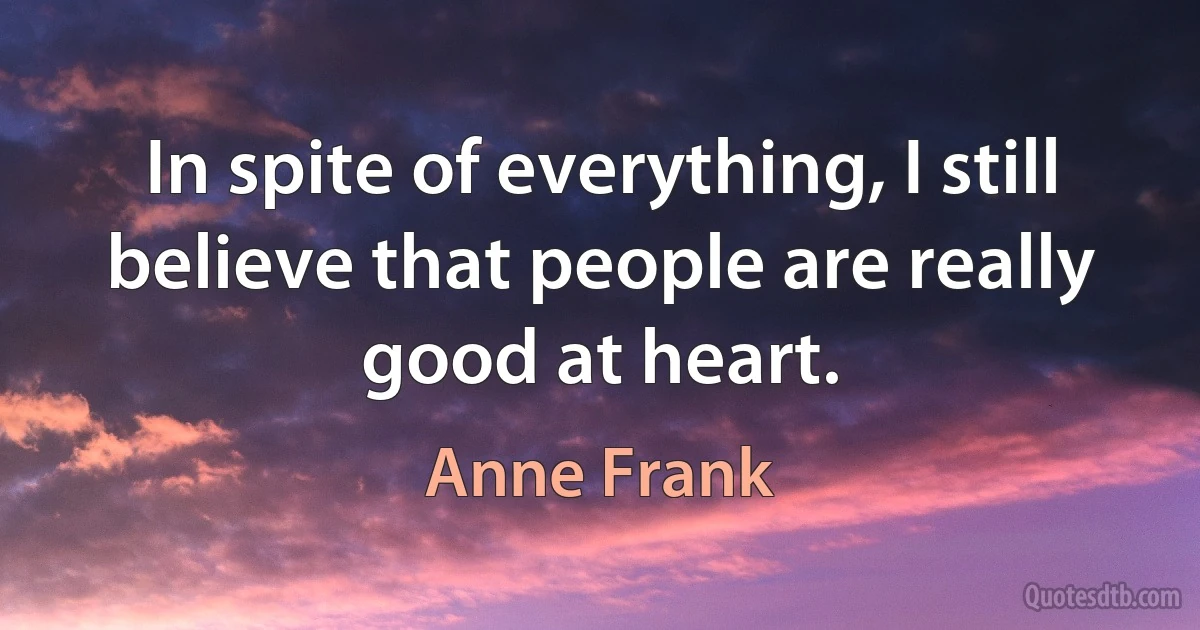 In spite of everything, I still believe that people are really good at heart. (Anne Frank)