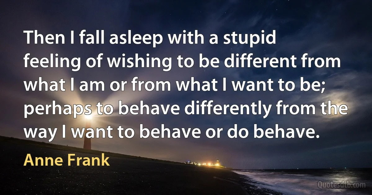 Then I fall asleep with a stupid feeling of wishing to be different from what I am or from what I want to be; perhaps to behave differently from the way I want to behave or do behave. (Anne Frank)