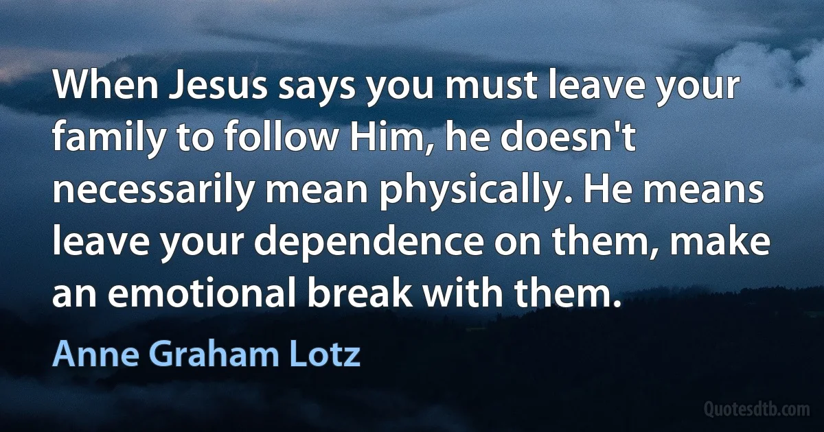 When Jesus says you must leave your family to follow Him, he doesn't necessarily mean physically. He means leave your dependence on them, make an emotional break with them. (Anne Graham Lotz)