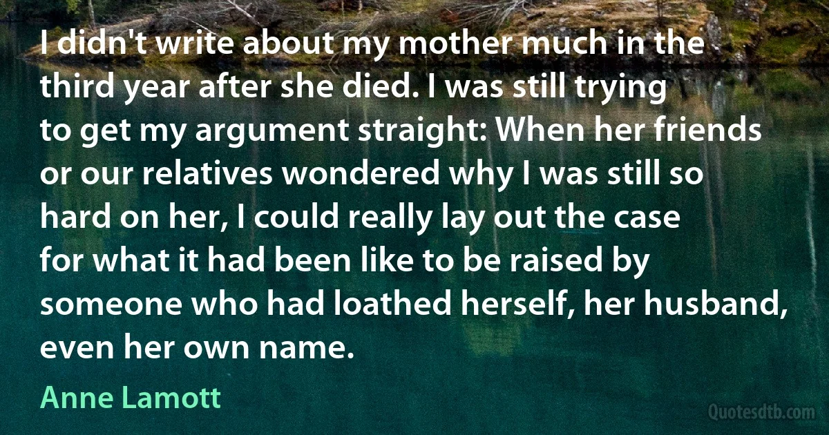 I didn't write about my mother much in the third year after she died. I was still trying to get my argument straight: When her friends or our relatives wondered why I was still so hard on her, I could really lay out the case for what it had been like to be raised by someone who had loathed herself, her husband, even her own name. (Anne Lamott)