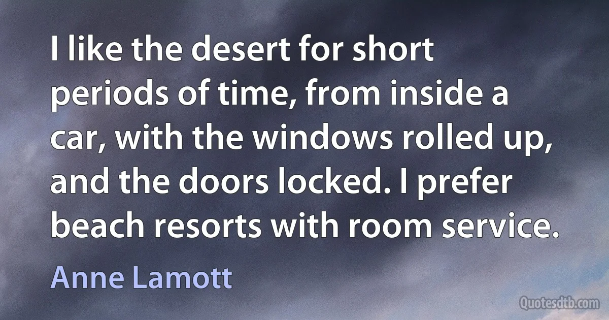 I like the desert for short periods of time, from inside a car, with the windows rolled up, and the doors locked. I prefer beach resorts with room service. (Anne Lamott)