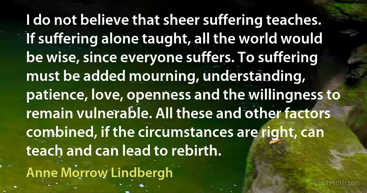 I do not believe that sheer suffering teaches. If suffering alone taught, all the world would be wise, since everyone suffers. To suffering must be added mourning, understanding, patience, love, openness and the willingness to remain vulnerable. All these and other factors combined, if the circumstances are right, can teach and can lead to rebirth. (Anne Morrow Lindbergh)