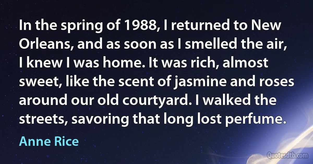 In the spring of 1988, I returned to New Orleans, and as soon as I smelled the air, I knew I was home. It was rich, almost sweet, like the scent of jasmine and roses around our old courtyard. I walked the streets, savoring that long lost perfume. (Anne Rice)