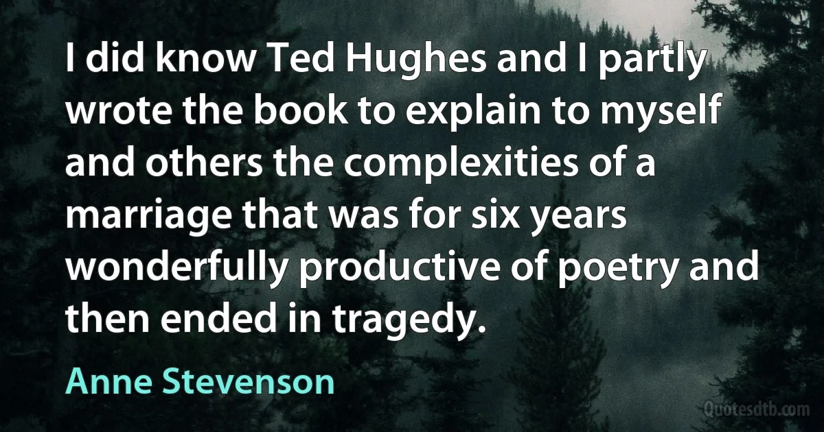 I did know Ted Hughes and I partly wrote the book to explain to myself and others the complexities of a marriage that was for six years wonderfully productive of poetry and then ended in tragedy. (Anne Stevenson)