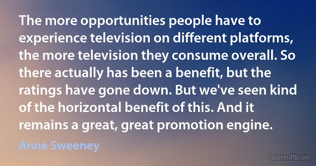 The more opportunities people have to experience television on different platforms, the more television they consume overall. So there actually has been a benefit, but the ratings have gone down. But we've seen kind of the horizontal benefit of this. And it remains a great, great promotion engine. (Anne Sweeney)