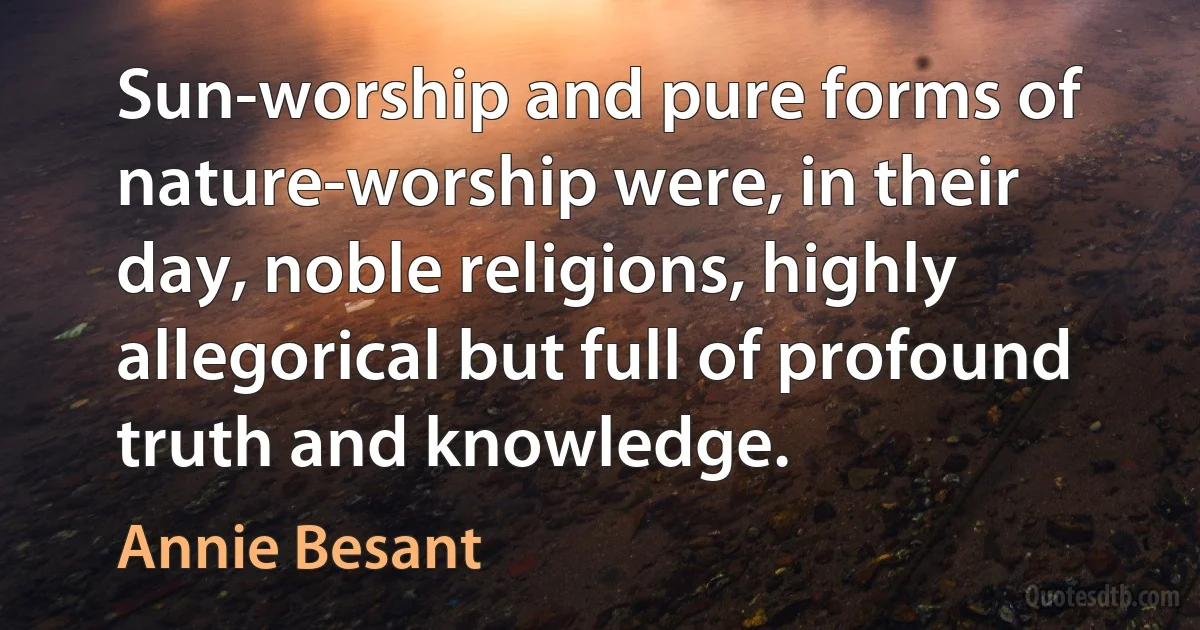 Sun-worship and pure forms of nature-worship were, in their day, noble religions, highly allegorical but full of profound truth and knowledge. (Annie Besant)