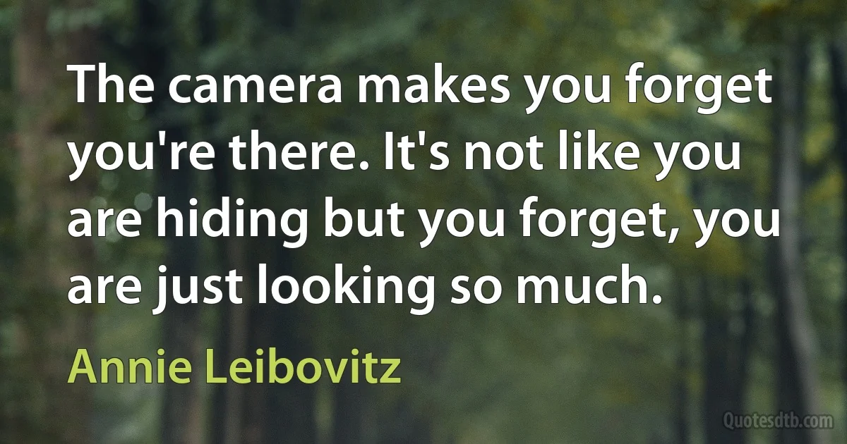 The camera makes you forget you're there. It's not like you are hiding but you forget, you are just looking so much. (Annie Leibovitz)