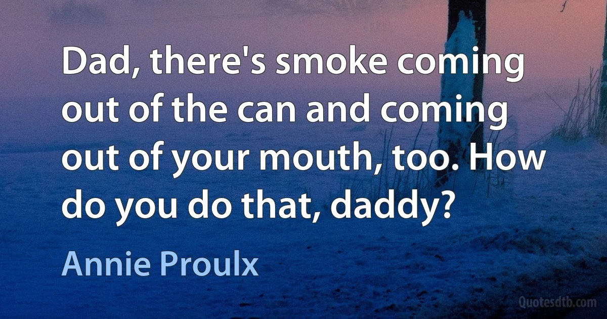 Dad, there's smoke coming out of the can and coming out of your mouth, too. How do you do that, daddy? (Annie Proulx)