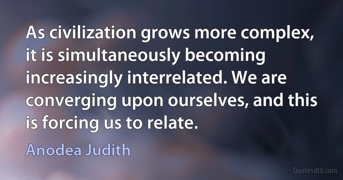 As civilization grows more complex, it is simultaneously becoming increasingly interrelated. We are converging upon ourselves, and this is forcing us to relate. (Anodea Judith)