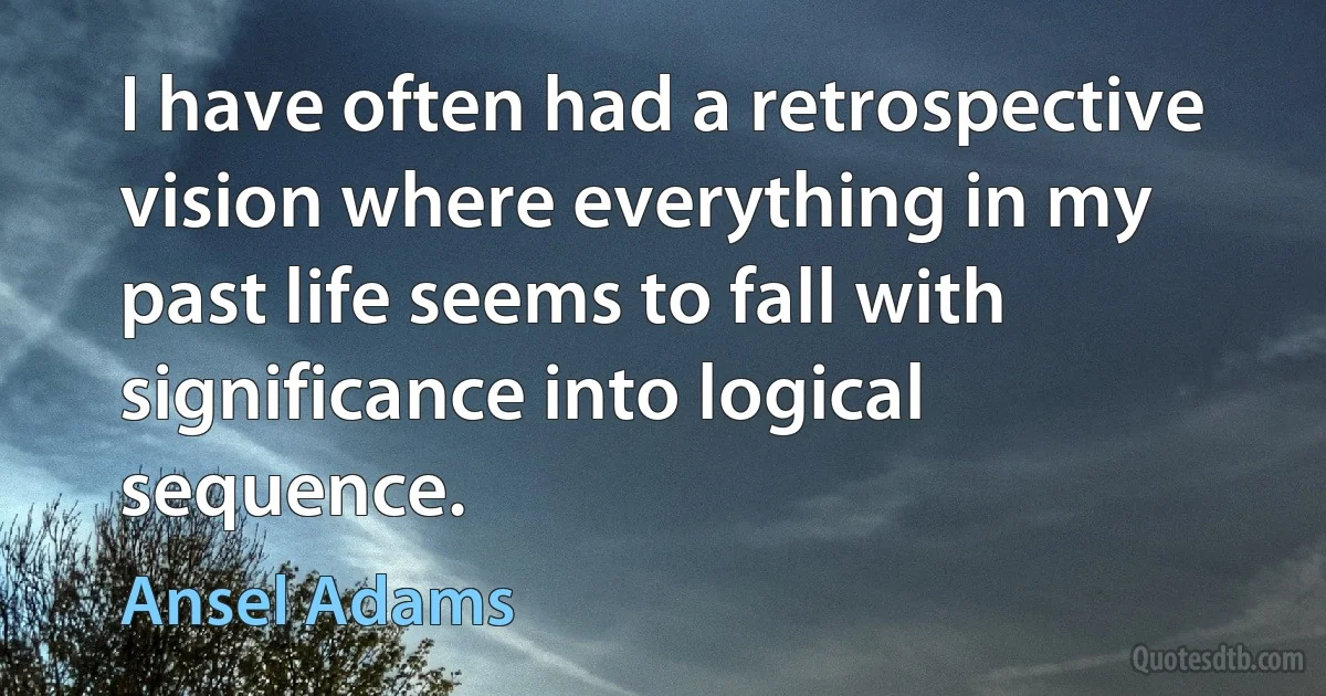 I have often had a retrospective vision where everything in my past life seems to fall with significance into logical sequence. (Ansel Adams)