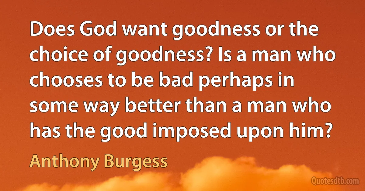 Does God want goodness or the choice of goodness? Is a man who chooses to be bad perhaps in some way better than a man who has the good imposed upon him? (Anthony Burgess)