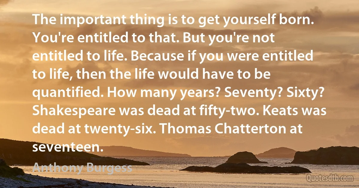 The important thing is to get yourself born. You're entitled to that. But you're not entitled to life. Because if you were entitled to life, then the life would have to be quantified. How many years? Seventy? Sixty? Shakespeare was dead at fifty-two. Keats was dead at twenty-six. Thomas Chatterton at seventeen. (Anthony Burgess)