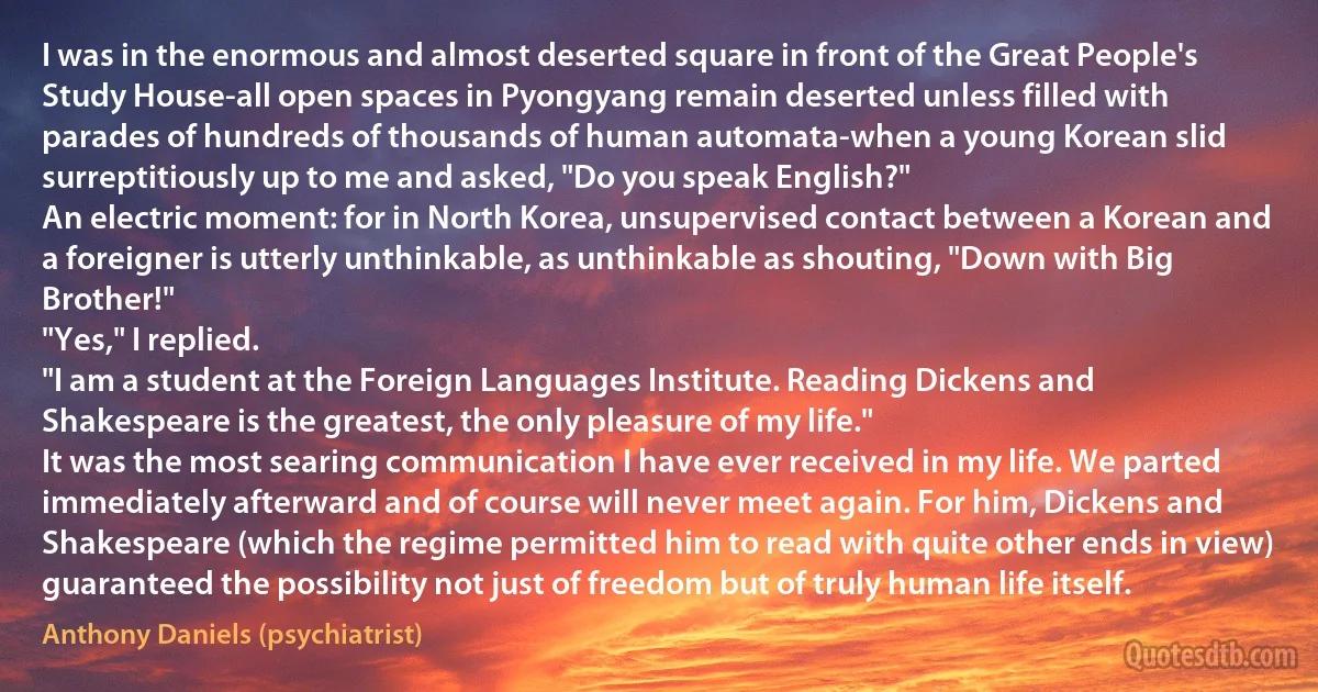 I was in the enormous and almost deserted square in front of the Great People's Study House-all open spaces in Pyongyang remain deserted unless filled with parades of hundreds of thousands of human automata-when a young Korean slid surreptitiously up to me and asked, "Do you speak English?"
An electric moment: for in North Korea, unsupervised contact between a Korean and a foreigner is utterly unthinkable, as unthinkable as shouting, "Down with Big Brother!"
"Yes," I replied.
"I am a student at the Foreign Languages Institute. Reading Dickens and Shakespeare is the greatest, the only pleasure of my life."
It was the most searing communication I have ever received in my life. We parted immediately afterward and of course will never meet again. For him, Dickens and Shakespeare (which the regime permitted him to read with quite other ends in view) guaranteed the possibility not just of freedom but of truly human life itself. (Anthony Daniels (psychiatrist))