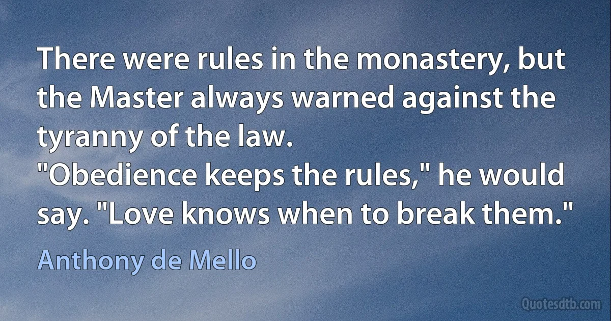 There were rules in the monastery, but the Master always warned against the tyranny of the law.
"Obedience keeps the rules," he would say. "Love knows when to break them." (Anthony de Mello)