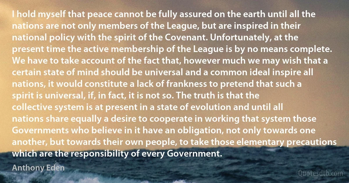 I hold myself that peace cannot be fully assured on the earth until all the nations are not only members of the League, but are inspired in their national policy with the spirit of the Covenant. Unfortunately, at the present time the active membership of the League is by no means complete. We have to take account of the fact that, however much we may wish that a certain state of mind should be universal and a common ideal inspire all nations, it would constitute a lack of frankness to pretend that such a spirit is universal, if, in fact, it is not so. The truth is that the collective system is at present in a state of evolution and until all nations share equally a desire to cooperate in working that system those Governments who believe in it have an obligation, not only towards one another, but towards their own people, to take those elementary precautions which are the responsibility of every Government. (Anthony Eden)