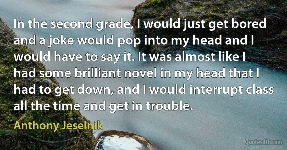 In the second grade, I would just get bored and a joke would pop into my head and I would have to say it. It was almost like I had some brilliant novel in my head that I had to get down, and I would interrupt class all the time and get in trouble. (Anthony Jeselnik)