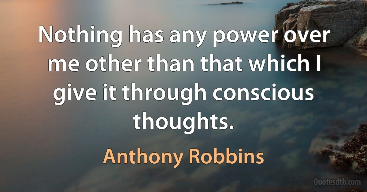 Nothing has any power over me other than that which I give it through conscious thoughts. (Anthony Robbins)