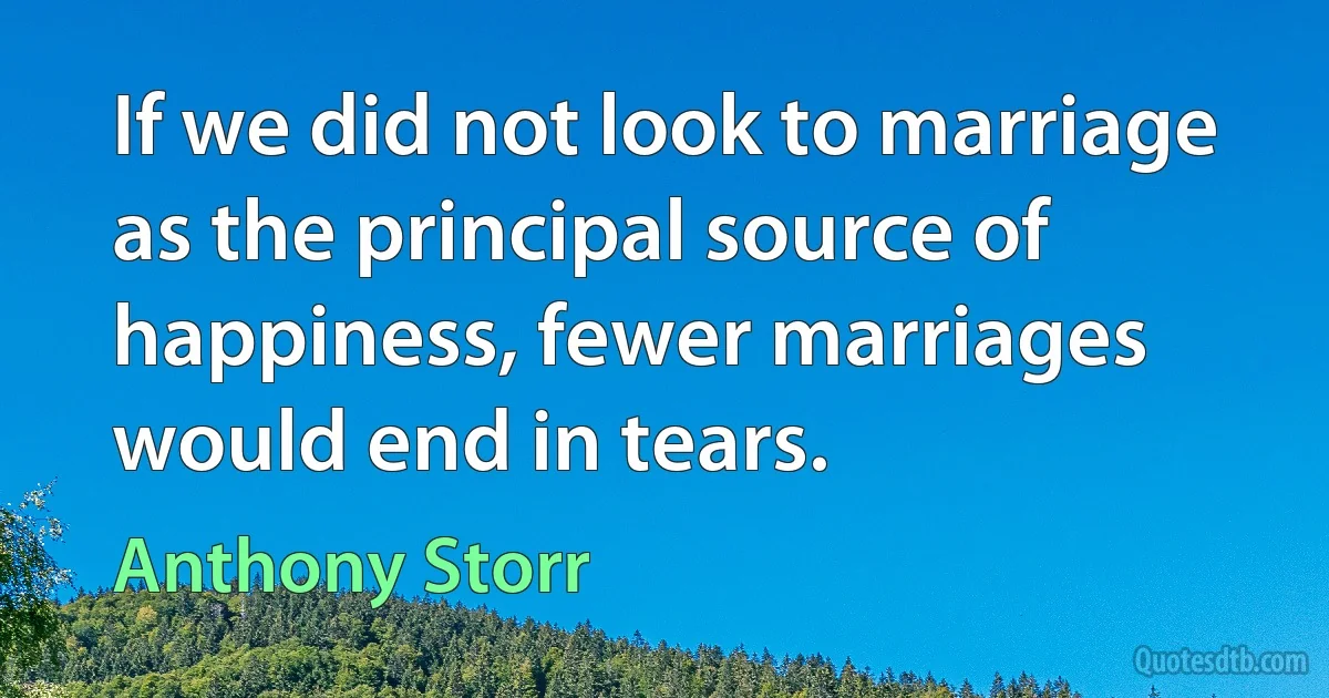 If we did not look to marriage as the principal source of happiness, fewer marriages would end in tears. (Anthony Storr)