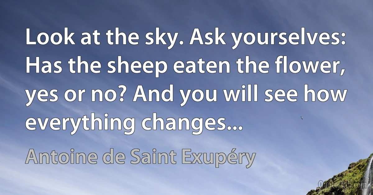 Look at the sky. Ask yourselves: Has the sheep eaten the flower, yes or no? And you will see how everything changes... (Antoine de Saint Exupéry)