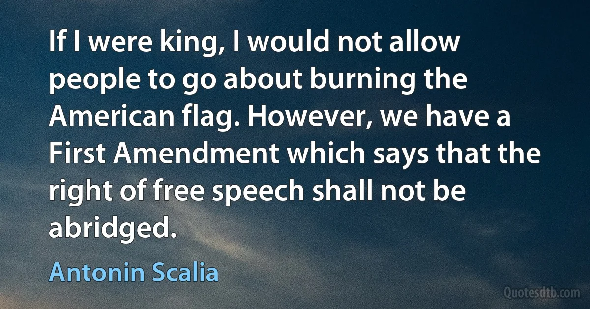 If I were king, I would not allow people to go about burning the American flag. However, we have a First Amendment which says that the right of free speech shall not be abridged. (Antonin Scalia)