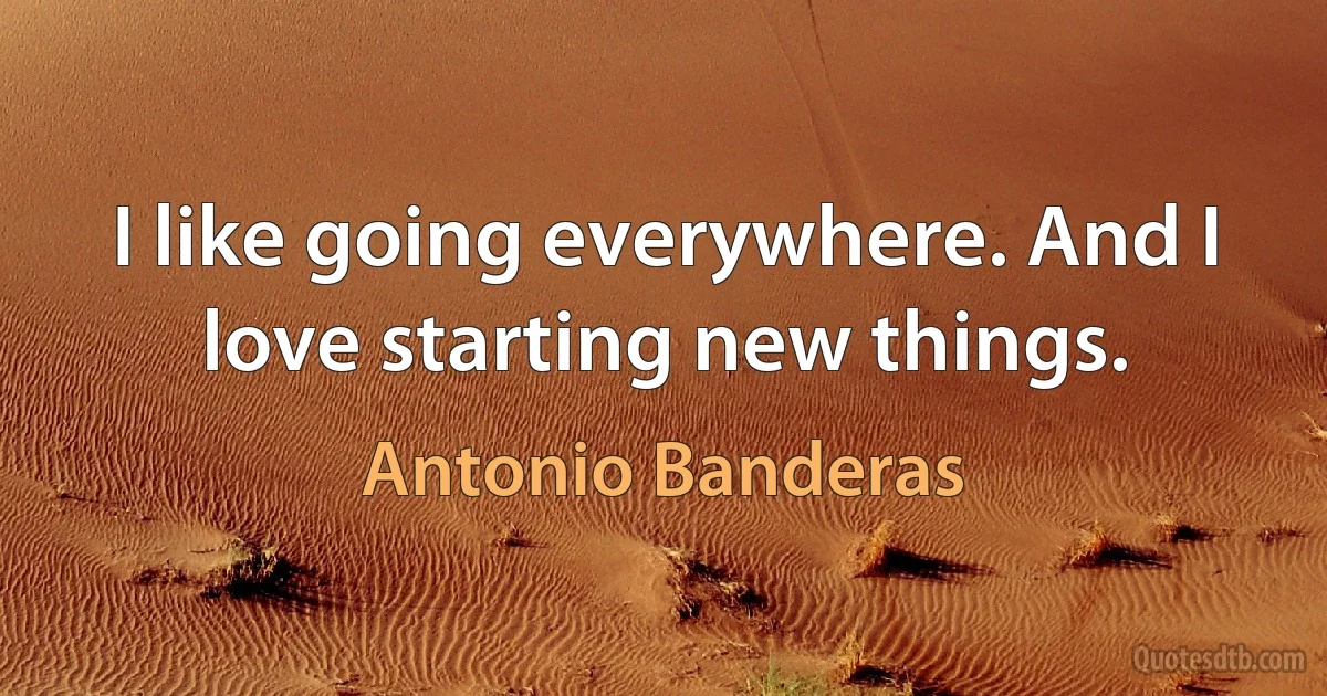 I like going everywhere. And I love starting new things. (Antonio Banderas)