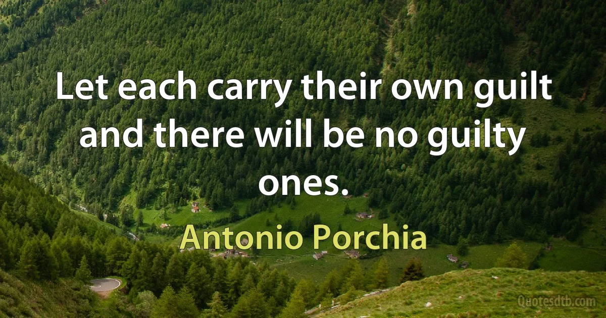 Let each carry their own guilt and there will be no guilty ones. (Antonio Porchia)