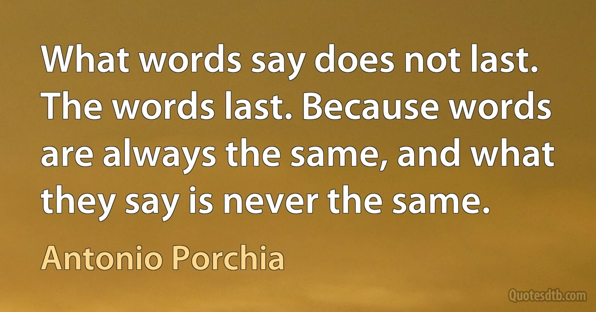 What words say does not last. The words last. Because words are always the same, and what they say is never the same. (Antonio Porchia)