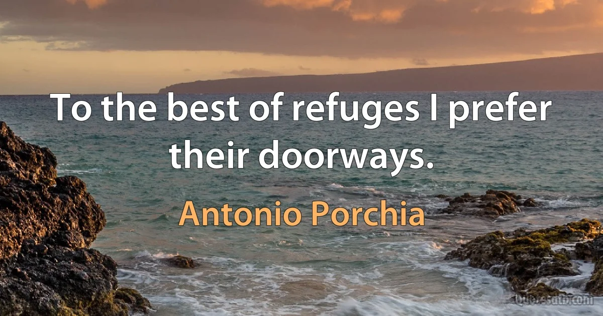 To the best of refuges I prefer their doorways. (Antonio Porchia)