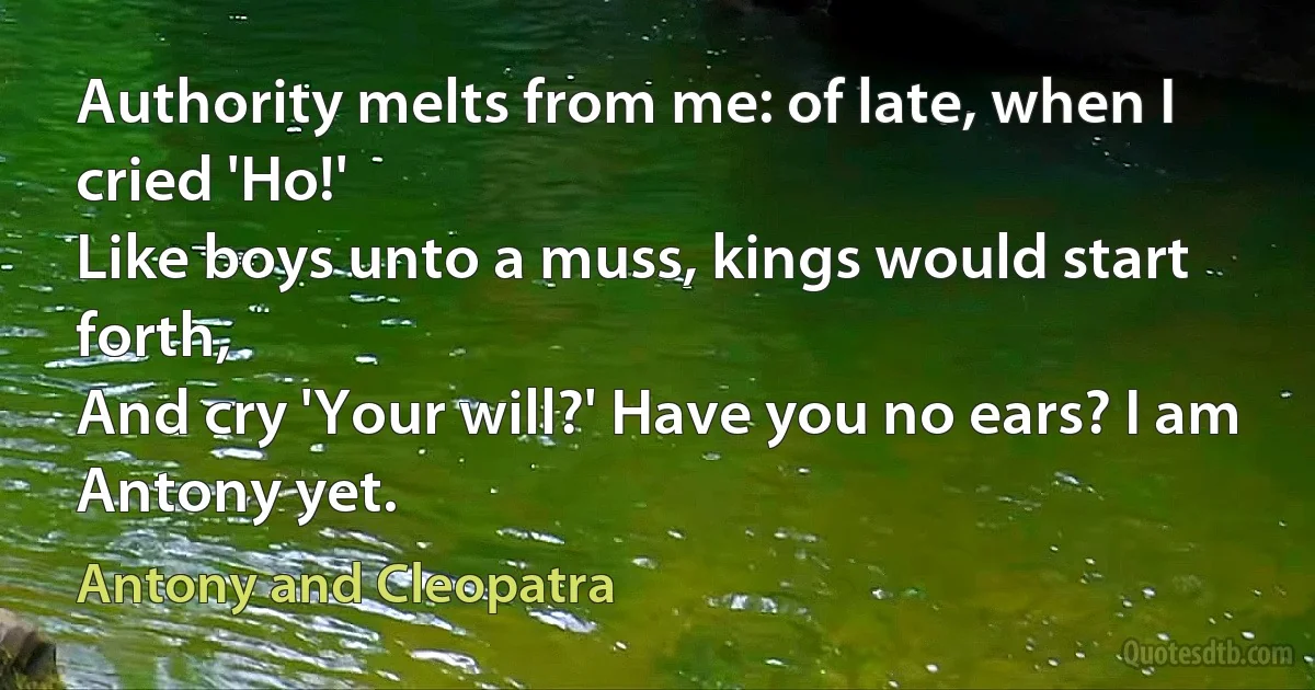 Authority melts from me: of late, when I cried 'Ho!'
Like boys unto a muss, kings would start forth,
And cry 'Your will?' Have you no ears? I am
Antony yet. (Antony and Cleopatra)