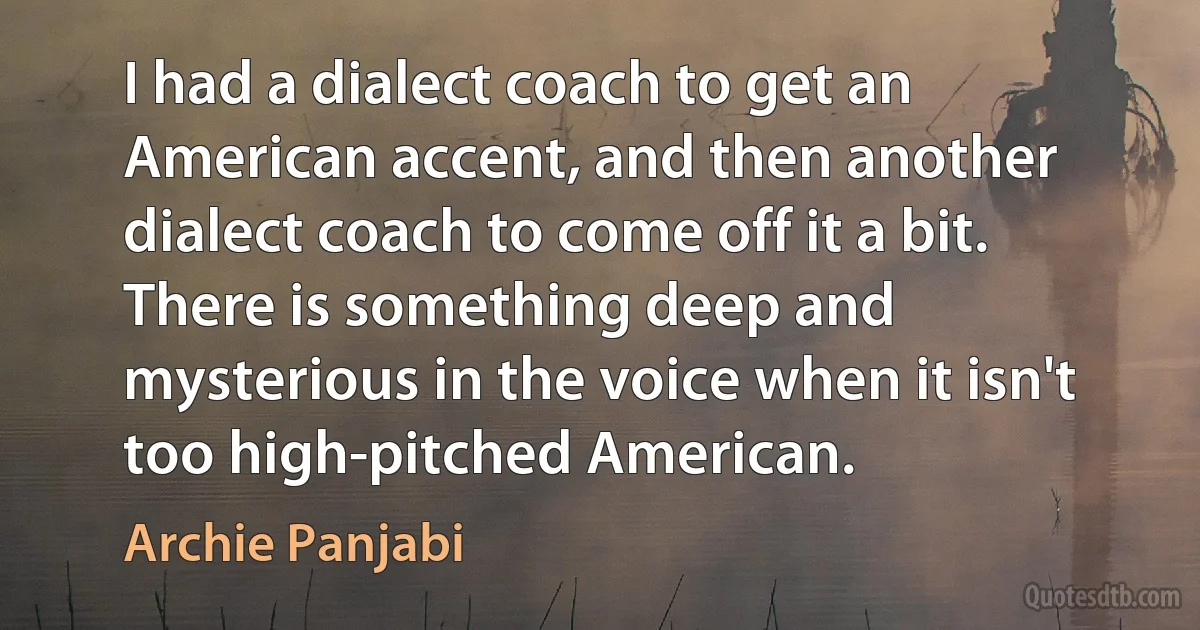 I had a dialect coach to get an American accent, and then another dialect coach to come off it a bit. There is something deep and mysterious in the voice when it isn't too high-pitched American. (Archie Panjabi)