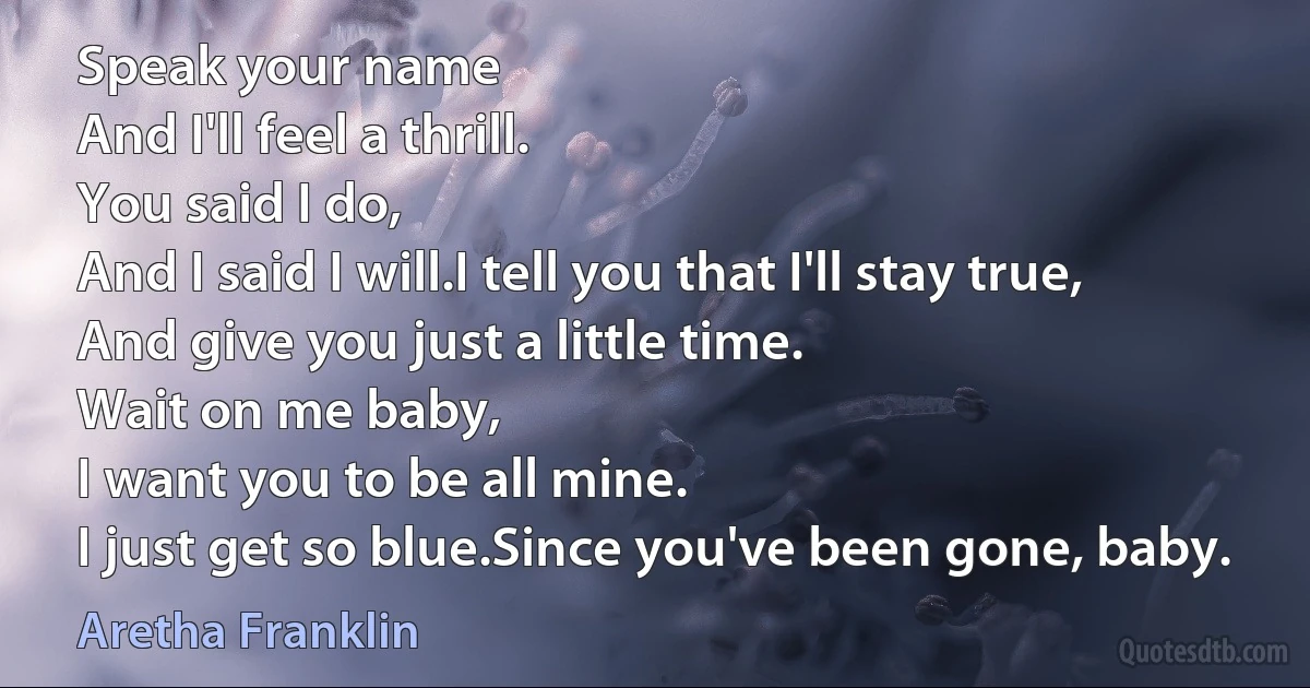 Speak your name
And I'll feel a thrill.
You said I do,
And I said I will.I tell you that I'll stay true,
And give you just a little time.
Wait on me baby,
I want you to be all mine.
I just get so blue.Since you've been gone, baby. (Aretha Franklin)