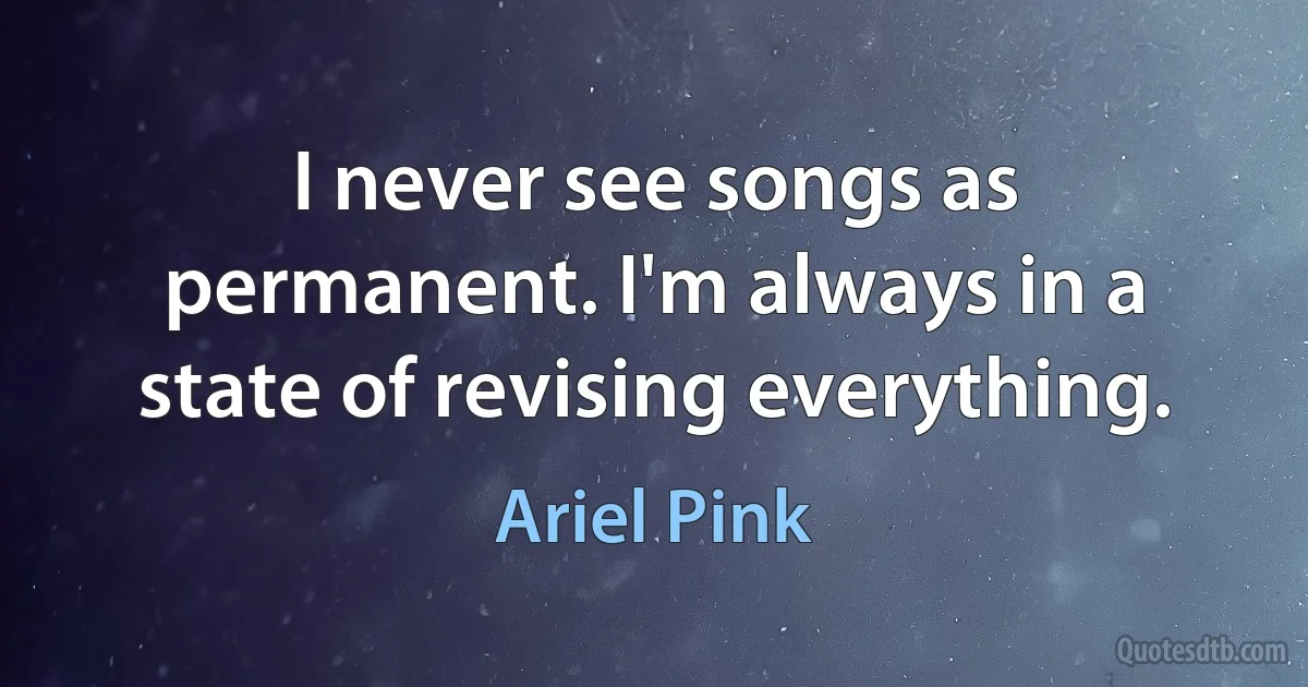 I never see songs as permanent. I'm always in a state of revising everything. (Ariel Pink)