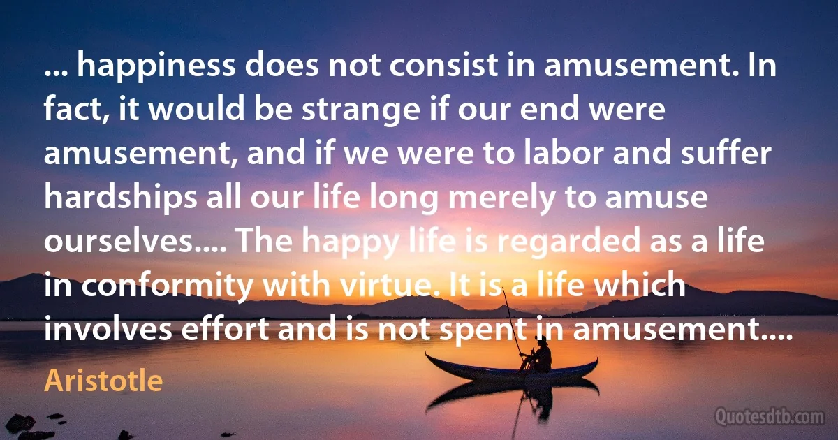 ... happiness does not consist in amusement. In fact, it would be strange if our end were amusement, and if we were to labor and suffer hardships all our life long merely to amuse ourselves.... The happy life is regarded as a life in conformity with virtue. It is a life which involves effort and is not spent in amusement.... (Aristotle)