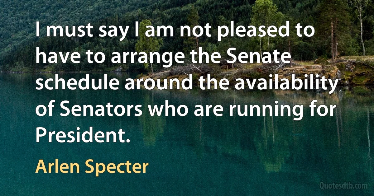 I must say I am not pleased to have to arrange the Senate schedule around the availability of Senators who are running for President. (Arlen Specter)